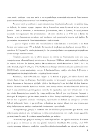 como sujeito político e como ator social e, em segundo lugar, construindo sistemas de financiamento
público sustentáveis para desenvolver suas atividades públicas.
       Ao nosso ver só se justificam os atuais mecanismos de financiamento, baseados em renúncia fiscal,
em deduções de imposto a pagar, enquanto não se desenvolvem outras formas de acesso a recursos
públicos. Desde já, entretanto, o financiamento governamental, direto e explícito, de ações públicas
executadas por organizações não governamentais - tal como estabelece a Lei 9.790 com o Termo de
Parceria - se revela como um mecanismo mais inteligente, mais sustentável e inclusive mais legítimo do
que os velhos mecanismos de financiamento indireto ainda utilizados.
       O que não se pode é cortar uma coisa enquanto a outra ainda não se consolidou. E no Brasil
fizemos isto: cortamos em 1995 a dedução do imposto de renda para as doações de pessoas físicas e
reduzimos, de 5% para 2%, a dedução das doações das pessoas jurídicas - sem qualquer preocupação em
colocar no lugar outro mecanismo.
       Entretanto, enquanto não se obtém avanços no sistema de financiamento como um todo,
conseguimos que a Receita Federal reconhecesse o direito das OSCIPs de receberem doações dedutíveis
do Imposto de Renda das Pessoas Jurídicas. De acordo com a Medida Provisória nº 2113-32 de 21 de
junho de 2001, artigos 59 e 60, a lei nº 9.249/95 passa a abranger também as entidades qualificadas como
OSCIP. Essa lei permite a dedução no Imposto de Renda das Pessoas Jurídicas até o limite de 2% sobre o
lucro operacional das doações efetuadas a organizações da sociedade.
       Resumindo, a Lei 9.790 ainda não "pegou" e vai demorar a "pegar", por vários motivos. Em
primeiro lugar, porque os dirigentes e funcionários estatais, por preconceito ou desconhecimento, ainda
não se dispuseram a fomentar as atividades públicas das Organizações da Sociedade Civil de Interesse
Público, celebrando com elas Termos de Parceria. Existe lei que autoriza, mas não existe ainda decisão de
fazer. E cada administrador, por insegurança ou medo, fica esperando o outro fazer primeiro para ver no
que vai dar. Enquanto isso, ninguém faz - nem no Governo Federal, nem nos Governos Estaduais e
Municipais. E é engraçado que isso ocorra, em todas as faixas do espectro ideológico: o Governo Federal
não faz, mas os governos estaduais e municipais, cujos titulares se declaram de oposição ao Governo
Federal, também não fazem - o que confirma a avaliação de que estamos lidando com uma inovação que
atinge, indistintamente, a cultura estatista ainda predominante e generalizada.
       Em segundo lugar, porque as entidades sem fins lucrativos já reconhecidas pelo Estado, ainda
estão inseguras diante de uma inovação que coexiste contraditoriamente com o velho marco regulatório
que as abriga e têm medo de perder os poucos benefícios que auferem.
       Em terceiro lugar, porque a mudança do marco legal enfrenta um cipoal contraditório de normas
que não pode ser removido de uma vez, gerando numerosas dificuldades. Por exemplo, a Lei 9.790
permite remunerar dirigentes, pondo fim a uma hipocrisia institucionalizada, que vigora há décadas no

                                                                                                       9
 