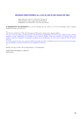 MEDIDA PROVISÓRIA No 2.143-32, DE 02 DE MAIO DE 2001.
                      Altera dispositivos da Lei no 9.649, de 27 de maio de
                      1998, que dispõe sobre a organização da Presidência
                      da República e dos Ministérios, e dá outras providências.


O PRESIDENTE DA REPÚBLICA, no uso da atribuição que lhe confere o art. 62 da Constituição, adota a seguinte
Medida Provisória, com força de lei:

(...)
Art. 29. O art. 18 da Lei nº 9.790, de 23 de março de 1999, passa a vigorar com a seguinte redação:
"Art. 18. As pessoas jurídicas de direito privado sem fins lucrativos, qualificadas com base em outros diplomas legais, poderão
qualificar-se como Organizações da Sociedade Civil de Interesse Público, desde que atendidos aos requisitos para tanto
exigidos, sendo-lhes assegurada a manutenção simultânea dessas qualificações, até cinco anos contados da data de vigência
desta Lei.
§ 1º Findo o prazo de cinco anos, a pessoa jurídica interessada em manter a qualificação prevista nesta Lei deverá por ela optar,
fato que implicará a renúncia automática de suas qualificações anteriores.
(...)

Brasília, 2 de maio de 2001; 180 da Independência e 113 da República.

FERNANDO HENRIQUE CARDOSO
Pedro Parente




                                                                                                                              90
 