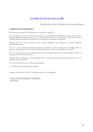 Lei 9.608, de 18 de Fevereiro de 1998.

                                                   Dispõe sobre o serviço Voluntário e dá outras providências.

O PRESIDENTE DA REPÚBLICA

Faço saber que o Congresso Nacional decreta e eu sanciono a seguinte Lei:

Art. 1º Considera-se serviço voluntário, para fins desta Lei, a atividade não remunerada, prestada por pessoa física a
entidade pública de qualquer natureza, ou a instituição privada de fins não lucrativos, que tenha objetivos cívicos,
culturais, educacionais, científicos, recreativos ou de assistência social, inclusive mutualidade.

Parágrafo único. O serviço voluntário não gera vínculo empregatício nem obrigação de natureza trabalhista,
previdenciária ou afim.

Art. 2º O serviço voluntário será exercido mediante a celebração de termo de adesão entre a entidade, pública ou
privada, e o prestador do serviço voluntário, dele devendo constar o objeto e as condições de seu exercício.

Art. 3º O prestador do serviço voluntário poderá ser ressarcido pelas despesas que comprovadamente realizar no
desempenho das atividades voluntárias.

Parágrafo único. As despesas a serem ressarcidas deverão estar expressamente autorizadas pela entidade a que for
prestado o serviço voluntário.

Art. 4º Esta Lei entra em vigor na data de sua publicação.

Art. 5º Revogam-se as disposições em contrário.


Brasília, 18 de fevereiro de 1998; 177 da Independência e 110 da República.


FERNANDO HENRIQUE CARDOSO
Paulo Paiva




                                                                                                                         91
 