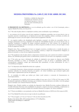 MEDIDA PROVISÓRIA No 2.089-27, DE 19 DE ABRIL DE 2001.
                                Estabelece a nulidade das disposições
                                contratuais que menciona e inverte,
                                nas hipóteses que prevê, o ônus da
                                prova nas ações intentadas para sua
                                declaração.

O PRESIDENTE DA REPÚBLICA, no uso da atribuição que lhe confere o art. 62 da Constituição, adota a
seguinte Medida Provisória, com força de lei:

Art. 1º São nulas de pleno direito as estipulações usurárias, assim consideradas as que estabeleçam:

I - nos contratos civis de mútuo, taxas de juros superiores às legalmente permitidas, caso em que deverá o juiz, se
requerido, ajustá-las à medida legal ou, na hipótese de já terem sido cumpridas, ordenar a restituição, em dobro, da
quantia paga em excesso, com juros legais a contar da data do pagamento indevido;

II - nos negócios jurídicos não disciplinados pelas legislações comercial e de defesa do consumidor, lucros ou
vantagens patrimoniais excessivos, estipulados em situação de vulnerabilidade da parte, caso em que deverá o juiz, se
requerido, restabelecer o equilíbrio da relação contratual, ajustando-os ao valor corrente, ou, na hipótese de
cumprimento da obrigação, ordenar a restituição, em dobro, da quantia recebida em excesso, com juros legais a contar
da data do pagamento indevido.

Parágrafo único. Para a configuração do lucro ou vantagem excessivos, considerar-se-ão a vontade das partes, as
circunstâncias da celebração do contrato, o seu conteúdo e natureza, a origem das correspondentes obrigações, as
práticas de mercado e as taxas de juros legalmente permitidas.

Art. 2º São igualmente nulas de pleno direito as disposições contratuais que, com o pretexto de conferir ou transmitir
direitos, são celebradas para garantir, direta ou indiretamente, contratos civis de mútuo com estipulações usurárias.

Art. 3º Nas ações que visem à declaração de nulidade de estipulações com amparo no disposto nesta Medida
Provisória, incumbirá ao credor ou beneficiário do negócio o ônus de provar a regularidade jurídica das
correspondentes obrigações, sempre que demonstrada pelo prejudicado, ou pelas circunstâncias do caso, a
verossimilhança da alegação.

Art. 4º As disposições desta Medida Provisória não se aplicam:

I - às instituições financeiras e demais instituições autorizadas a funcionar pelo Banco Central do Brasil, bem como às
operações realizadas nos mercados financeiro, de capitais e de valores mobiliários, que continuam regidas pelas
normas legais e regulamentares que lhes são aplicáveis;

II - às sociedades de crédito que tenham por objeto social exclusivo a concessão de financiamentos ao
microempreendedor;

III - às organizações da sociedade civil de interesse público de que trata a Lei nº 9.790, de 23 de março de 1999,
devidamente registradas no Ministério da Justiça, que se dedicam a sistemas alternativos de crédito e não têm qualquer
tipo de vinculação com o Sistema Financeiro Nacional.

Parágrafo único. Poderão também ser excluídas das disposições desta Medida Provisória, mediante deliberação do
Conselho Monetário Nacional, outras modalidades de operações e negócios de natureza subsidiária, complementar ou
acessória das atividades exercidas no âmbito dos mercados financeiro, de capitais e de valores mobiliários.

Art. 5º Ficam convalidados os atos praticados com base na Medida Provisória no 2.089-26, de 22 de março de 2001.

Art. 6º Esta Medida Provisória entra em vigor na data de sua publicação.

Art. 7º Fica revogado o § 3º do art. 4º da Lei nº 1.521, de 26 de dezembro de 1951.
Brasília, 19 de abril de 2001; 180º da Independência e 113º da República.
FERNANDO HENRIQUE CARDOSO
Pedro Parente


                                                                                                                          92
 