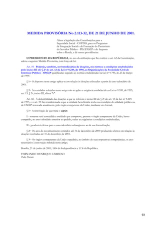 MEDIDA PROVISÓRIA No 2.113-32, DE 21 DE JUNHO DE 2001.
                                   Altera a legislação das Contribuições para a
                                   Seguridade Social - COFINS, para os Programas
                                   de Integração Social e de Formação do Patrimônio
                                   do Servidor Público - PIS/PASEP e do Imposto
                                   sobre a Renda, e dá outras providências.

     O PRESIDENTE DA REPÚBLICA, no uso da atribuição que lhe confere o art. 62 da Constituição,
adota a seguinte Medida Provisória, com força de lei:

     Art. 59. Poderão, também, ser beneficiárias de doações, nos termos e condições estabelecidos
pelo inciso III do § 2o do art. 13 da Lei no 9.249, de 1995, as Organizações da Sociedade Civil de
Interesse Público - OSCIP qualificadas segundo as normas estabelecidas na Lei no 9.790, de 23 de março
de 1999.

     § 1o O disposto neste artigo aplica-se em relação às doações efetuadas a partir do ano-calendário de
2001.

      § 2o Às entidades referidas neste artigo não se aplica a exigência estabelecida na Lei no 9.249, de 1995,
art. 13, § 2o, inciso III, alínea "c".

     Art. 60. A dedutibilidade das doações a que se referem o inciso III do § 2o do art. 13 da Lei no 9.249,
de 1995, e o art. 59 fica condicionada a que a entidade beneficiária tenha sua condição de utilidade pública ou
de OSCIP renovada anualmente pelo órgão competente da União, mediante ato formal.

     § 1o A renovação de que trata o caput:

    I - somente será concedida a entidade que comprove, perante o órgão competente da União, haver
cumprido, no ano-calendário anterior ao pedido, todas as exigências e condições estabelecidas;

     II - produzirá efeitos para o ano-calendário subseqüente ao de sua formalização.

    § 2o Os atos de reconhecimento emitidos até 31 de dezembro de 2000 produzirão efeitos em relação às
doações recebidas até 31 de dezembro de 2001.

     § 3o Os órgãos competentes da União expedirão, no âmbito de suas respectivas competências, os atos
necessários à renovação referida neste artigo.

Brasília, 21 de junho de 2001; 180o da Independência e 113o da República.

FERNANDO HENRIQUE CARDOSO
Pedro Parente




                                                                                                                  93
 