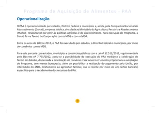 10
Programa de Aquisição de Alimentos - PAA
Operacionalização
O PAA é operacionalizado por estados, Distrito Federal e municípios e, ainda, pela Companhia Nacional de
Abastecimento (Conab),empresapública,vinculadaaoMinistériodaAgricultura,PecuáriaeAbastecimento
(MAPA) , responsável por gerir as políticas agrícolas e de abastecimento. Para execução do Programa, a
Conab firma Termo de Cooperação com o MDS e com o MDA.
Entre os anos de 2003 e 2012, o PAA foi executado por estados, o Distrito Federal e municípios, por meio
de convênios com o MDS.
Para esta parceria com estados, municípios e consórcios públicos com a Lei nº 12.512/2011, regulamentada
pelo Decreto nº 7.775/2012, abriu-se a possibilidade de execução do PAA mediante a celebração de
Termo de Adesão, dispensada a celebração de convênio. Esse novo instrumento proporciona a ampliação
do Programa, tem menos burocracia, além de possibilitar a realização do pagamento pela União, por
intermédio do MDS, diretamente ao agricultor familiar, que o recebe por meio de um cartão bancário
específico para o recebimento dos recursos do PAA.
 