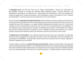 12
Programa de Aquisição de Alimentos - PAA
A Pactuação Local será feita por meio de um sistema informatizado: o Sistema de Informação do
PAA (SISPAA). Consiste na inserção de entidades (CNPJ obrigatório) aptas a receber alimentos e de
beneficiários fornecedores de alimentos (ou organizações de fornecedores); envio para geração dos
cartões de pagamento; inserção de produtos, suas quantidades e preços; vinculação em uma “Proposta
de Participação” e assinatura de termo de compromisso com os fornecedores.
DuranteaetapadaAquisiçãoeEntregadeAlimentosserãoutilizadasasestruturaspúblicasderecebimento
dealimentos(CentraisdeRecebimentoeDistribuição,pontosvolantesdecoletadealimentosouestruturas
congêneres) que serão entregues a um agente público designado pelo executor para tal. O ateste será
realizado no ato do recebimento de alimentos por meio de “Termo de Recebimento e Aceitabilidade” e
será admitido, como comprovação da entrega e da qualidade dos produtos. A distribuição será realizada
pela própria Unidade Executora do Programa, junto a entidades da rede socioassistencial, ou creches,
hospitais, Restaurantes Populares, Bancos de Alimentos, Cozinhas Comunitárias, entre outros.
O Pagamento aos Fornecedores será realizado diretamente pela União, por intermédio de instituição
financeira oficial. O pagamento ao agricultor será feito a partir de informações inseridas no SISPAA, com
autorização da SESAN/MDS. Cada agricultor familiar que fornece alimentos terá um cartão magnético e
receberá o pagamento por meio dele.
A União realizará, na forma de Apoio Financeiro aos Executores, repasses condicionados à execução das
açõesdeimplementaçãodoPrograma,comafinalidadedecontribuircomasdespesasdeoperacionalização
das metas acordadas no Plano Operacional, sem prejuízo dos recursos que os executores também aplicarão
para essa operacionalização. Para fazer jus ao apoio financeiro, a unidade Executora deverá atender a
 