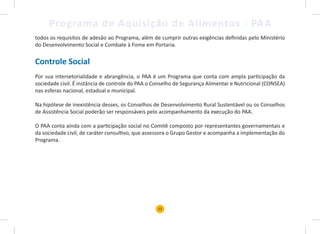 13
Programa de Aquisição de Alimentos - PAA
todos os requisitos de adesão ao Programa, além de cumprir outras exigências definidas pelo Ministério
do Desenvolvimento Social e Combate à Fome em Portaria.
Controle Social
Por sua intersetorialidade e abrangência, o PAA é um Programa que conta com ampla participação da
sociedade civil. É instância de controle do PAA o Conselho de Segurança Alimentar e Nutricional (CONSEA)
nas esferas nacional, estadual e municipal.
Na hipótese de inexistência desses, os Conselhos de Desenvolvimento Rural Sustentável ou os Conselhos
de Assistência Social poderão ser responsáveis pelo acompanhamento da execução do PAA.
O PAA conta ainda com a participação social no Comitê composto por representantes governamentais e
da sociedade civil, de caráter consultivo, que assessora o Grupo Gestor e acompanha a implementação do
Programa.
 