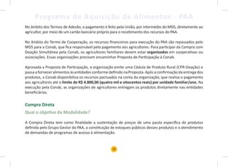 16
Programa de Aquisição de Alimentos - PAA
No âmbito dos Termos de Adesão, o pagamento é feito pela União, por intermédio do MDS, diretamente ao
agricultor, por meio de um cartão bancário próprio para o recebimento dos recursos do PAA.
No âmbito do Termo de Cooperação, os recursos financeiros para execução do PAA são repassados pelo
MDS para a Conab, que fica responsável pelo pagamento aos agricultores. Para participar da Compra com
Doação Simultânea pela Conab, os agricultores familiares devem estar organizados em cooperativas ou
associações. Essas organizações precisam encaminhar Proposta de Participação à Conab.
Aprovada a Proposta de Participação, a organização emite uma Cédula de Produto Rural (CPR-Doação) e
passaaforneceralimentosàsentidadesconformedefinido naProposta.Apósaconfirmaçãodaentregados
produtos, a Conab disponibiliza os recursos pactuados na conta da organização, que realiza o pagamento
aos agricultores até o limite de R$ 4.800,00 (quatro mil e oitocentos reais) por unidade familiar/ano. Na
execução pela Conab, as organizações de agricultores entregam os produtos diretamente nas entidades
beneficiárias.
Compra Direta
Qual o objetivo da Modalidade?
A Compra Direta tem como finalidade a sustentação de preços de uma pauta específica de produtos
definida pelo Grupo Gestor do PAA, a constituição de estoques públicos desses produtos e o atendimento
de demandas de programas de acesso à alimentação.
 