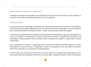 19
Programa de Aquisição de Alimentos - PAA
Quais alimentos podem ser adquiridos?
Produtos alimentícios da safra vigente, de produção própria dos agricultores familiares e que cumpram os
requisitos de controle de qualidade dispostos nas normas vigentes.
Como funciona?
Para execução dessa modalidade, os Ministérios do Desenvolvimento Social e Combate à Fome (MDS) e
do Desenvolvimento Agrário (MDA) repassam, por meio de Termos de Cooperação, recursos financeiros
para a Companhia Nacional de Abastecimento - Conab, responsável pela operacionalização.
Aoidentificarapossibilidadedeformaçãodeestoquededeterminadoproduto,aorganizaçãodeagricultores
envia uma Proposta de Participação à Conab. A Proposta deve conter a especificação do produto, sua
quantidade, o preço proposto, o prazo necessário para a formação do estoque e os agricultores a serem
beneficiados.
Com a aprovação da Proposta, a organização emite a Cédula de Produto Rural (CPR-Estoque) e a Conab
disponibiliza o recurso para que a organização compre a produção dos seus agricultores familiares,
beneficie os alimentos e os mantenha em estoque próprio.
A CPR-Estoque tem prazo de vencimento de 12 meses, devendo ser quitada pela organização ao final
desse prazo. Quando a operação é feita com recursos do MDS, o pagamento deve ser feito em produtos,
 