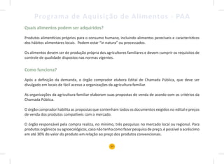 23
Programa de Aquisição de Alimentos - PAA
Quais alimentos podem ser adquiridos?
Produtos alimentícios próprios para o consumo humano, incluindo alimentos perecíveis e característicos
dos hábitos alimentares locais. Podem estar “in natura” ou processados.
Os alimentos devem ser de produção própria dos agricultores familiares e devem cumprir os requisitos de
controle de qualidade dispostos nas normas vigentes.
Como funciona?
Após a definição da demanda, o órgão comprador elabora Edital de Chamada Pública, que deve ser
divulgado em locais de fácil acesso a organizações da agricultura familiar.
As organizações da agricultura familiar elaboram suas propostas de venda de acordo com os critérios da
Chamada Pública.
O órgão comprador habilita as propostas que contenham todos os documentos exigidos no edital e preços
de venda dos produtos compatíveis com o mercado.
O órgão responsável pela compra realiza, no mínimo, três pesquisas no mercado local ou regional. Para
produtosorgânicosouagroecológicos,casonãotenhacomofazerpesquisadepreço,épossíveloacréscimo
em até 30% do valor do produto em relação ao preço dos produtos convencionais.
 