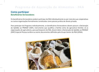 5
Programa de Aquisição de Alimentos - PAA
Como participar
Beneficiários fornecedores
Os beneficiários fornecedores podem participar do PAA individualmente ou por meio de suas cooperativas
ou outras organizações formalmente constituídas como pessoa jurídica de direito privado.
Para participar do Programa individualmente, os beneficiários fornecedores devem possuir a Declaração
de Aptidão ao PRONAF (DAP), instrumento que qualifica a família como da agricultura familiar. Já as
organizações de agricultores, para participarem do PAA, devem deter a Declaração de Aptidão ao PRONAF
(DAP) Especial Pessoa Jurídica ou outros documentos definidos pelo Grupo Gestor do PAA (GPAA).
5
 