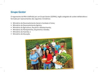 Grupo Gestor
O regramento do PAA é definido por um Grupo Gestor (GGPAA), órgão colegiado de caráter deliberativo e
formado por representantes dos seguintes ministérios:
• Ministério do Desenvolvimento Social e Combate à Fome;
• Ministério do Desenvolvimento Agrário;
• Ministério da Agricultura, Pecuária e Abastecimento;
• Ministério do Planejamento, Orçamento e Gestão;
• Ministério da Fazenda; e
• Ministério da Educação.
 
