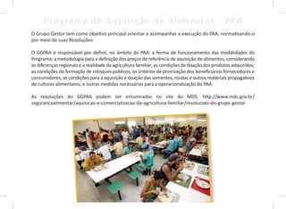 8
Programa de Aquisição de Alimentos - PAA
O Grupo Gestor tem como objetivo principal orientar e acompanhar a execução do PAA, normatizando-o
por meio de suas Resoluções.
O GGPAA é responsável por definir, no âmbito do PAA: a forma de funcionamento das modalidades do
Programa; a metodologia para a definição dos preços de referência de aquisição de alimentos, considerando
as diferenças regionais e a realidade da agricultura familiar; as condições de doação dos produtos adquiridos;
as condições de formação de estoques públicos; os critérios de priorização dos beneficiários fornecedores e
consumidores; as condições para a aquisição e doação das sementes, mudas e outros materiais propagativos
de culturas alimentares; e outras medidas necessárias para a operacionalização do PAA.
As resoluções do GGPAA podem ser encontradas no site do MDS: http://www.mds.gov.br/
segurancaalimentar/aquisicao-e-comercializacao-da-agricultura-familiar/resolucoes-do-grupo-gestor.
8
 