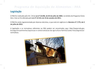 9
Programa de Aquisição de Alimentos - PAA
Legislação
O PAA foi instituído pelo Art. 19 da Lei nº 10.696, de 02 de julho de 2003, no âmbito do Programa Fome
Zero. Esta Lei foi alterada pela Lei nº 12.512, de 14 de outubro de 2011.
O PAA foi ainda regulamentado por diversos decretos, o que está em vigência é o Decreto nº 7.775, de 4
de julho de 2012.
A legislação e os normativos referentes ao PAA podem ser encontrados aqui: http://www.mds.gov.
br/segurancaalimentar/aquisicao-e-comercializacao-da-agricultura-familiar/saiba-mais/legislacao-
normativos.
9
 
