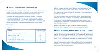 O QUE É CONTAGEM DE CARBOIDRATOS:                                           Suponha que, de acordo com a orientação médica, ficou estabelecido, por
                                                                                     exemplo, a relação de 1UI de insulina rápida ou ultrarrápida para cada 10g
                                                                                     de carboidrato. Para esse café da manhã, deve-se, então, aplicar 4,5 UI,
     Os carboidratos são os alimentos que mais influenciam no aumento da glicemia    evitando-se assim a elevação glicêmica que seria ocasionada pelos alimentos.
     após as refeições (pós-prandial). Como ingerimos quantidades variáveis de       Para pacientes que realizam contagem de carboidrato é importante o uso de
     carboidratos, haverá diferentes elevações na glicemia pós-prandial.             escala de 0,5 unidade.

     A contagem de carboidratos é uma técnica que considera a quantidade             Para a aplicação prática dessa técnica, você vai precisar da orientação do seu
     de carboidratos de cada alimento, para que seja administrada uma dose           médico, de uma tabela que informe a quantidade de carboidratos de cada ali-
     de insulina correspondente, a fim de manter a glicemia dentro dos limites       mento, além de monitorização glicêmica através do exame de ponta de dedo.
     do bom controle. Com essa técnica, é possível diversificar a alimentação, até   Lembre-se que a maioria dos alimentos nos supermercados apresenta uma
                                                                                     tabela nutricional, que descreve a composição daquele alimento, até mesmo a
     quando, eventualmente, forem ingeridos alimentos que contêm açúcar.
                                                                                     quantidade de carboidratos.
     Por exemplo:
                                                                                     Além dos carboidratos, você deve estar atento também à quantidade
                                                                                     de calorias da alimentação, a fim de manter o peso corporal adequado.
     Café da manhã

       Alimento                                                  Carboidrato (g)         QUAL A DIFERENÇA ENTRE PRODUTOS DIET E LIGHT?
       150 ml de leite desnatado com café                               7            Os produtos diet são aqueles que têm exclusão de algum nutriente, mais comumente
                                                                                     o açúcar. São utilizados para dietas especiais, como, por exemplo, de pessoas com
       1 pão francês de 50 g                                           28
                                                                                     diabetes. Os alimentos light são assim chamados porque têm menor valor calórico
       1 fatia de queijo branco                                         0            em relação aos tradicionais. Em geral, 25% menos calorias. Essa redução pode
                                                                                     ocorrer à custa de carboidratos, proteínas e, mais frequentemente, de gorduras.
       1 fatia média de mamão papaia                                   10
       Total de carboidratos:                                          45            Existem também produtos que são diet e light, ou seja,não têm açúcar, por
                                                                                     exemplo, e são menos calóricos. Leia sempre o rótulo dos alimentos para
                                                                                     identificar o tipo, a qualidade e a quantidade de nutrientes, bem como a
                                                                                     quantidade de calorias e carboidratos.
20                                                                                                                                                                       21
 