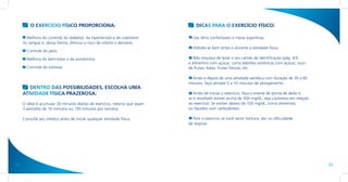 O EXERCÍCIO FÍSICO PROPORCIONA:                                       DICAS PARA O EXERCÍCIO FÍSICO:

       Melhora do controle do diabetes, da hipertensão e do colesterol       Use tênis confortáveis e meias esportivas.
     no sangue e, dessa forma, diminui o risco de infarto e derrame.
                                                                             Hidrate-se bem antes e durante a atividade física.
       Controle do peso.
       Melhora do bem-estar e da autoestima.                                  Não esqueça de levar o seu cartão de identificação (pág. 43)
                                                                           e alimentos com açúcar, como bebidas isotônicas com açúcar, suco
       Controle do estresse.                                               de frutas, balas, frutas frescas, etc.

                                                                             Antes e depois de uma atividade aeróbica com duração de 30 a 60
                                                                           minutos, faça sempre 5 a 10 minutos de alongamento.
        DENTRO DAS POSSIBILIDADES, ESCOLHA UMA
     ATIVIDADE FÍSICA PRAZEROSA:                                              Antes de iniciar o exercício, faça o exame de ponta de dedo e,
                                                                           se o resultado estiver acima de 300 mg/dL, seja cauteloso em relação
     O ideal é acumular 30 minutos diários de exercício, mesmo que sejam   ao exercício. Se estiver abaixo de 100 mg/dL, coma alimentos
     3 períodos de 10 minutos ou 150 minutos por semana.                   ou líquidos com carboidratos.

     Consulte seu médico antes de iniciar qualquer atividade física.         Pare o exercício se você sentir tontura, dor ou dificuldade
                                                                           de respirar.




24                                                                                                                                                25
 