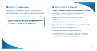 PRINCIPAIS TIPOS DE INSULINA:                                                      ARMAZENAMENTO DE INSULINAS:

     Existem insulinas humanas e análogas. As insulinas análogas tiveram a sua          CUIDADOS NO ARMAZENAMENTO E NO TRANSPORTE DE INSULINA.
     estrutura molecular modificada, com o objetivo de alcançar um perfil de ação
     mais próximo do fisiológico. Existem análogos de ação lenta, rápida ou bifásica.     Não exponha a insulina ao sol e evite o calor excessivo (como
                                                                                        o porta-luvas do carro, por exemplo).

                                                                                          Não congele a insulina, nem faça seu transporte em contato
                                                                                        com gelo seco.
         Para cada paciente, uma determinada insulina é mais adequada.
         Essa é uma decisão do médico, de acordo com cada caso.                           Não agite violentamente o frasco de insulina.
         O importante é a busca do bom controle glicêmico.
                                                                                          Em viagens, leve a insulina na bagagem de mão. Transporte com cuidado.

                                                                                          Não use insulina com data de validade vencida.

                                                                                          Não use a insulina se observar mudança no seu aspecto.

                                                                                           A estocagem deve ser feita em geladeira, entre 2ºC e 8ºC. Evite colocar
                                                                                        a insulina na porta, onde há maior variação de temperatura. Siga sempre
                                                                                        as orientações escritas na bula do seu medicamento.




32                                                                                                                                                                   33
 