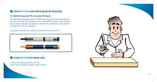DISPOSITIVOS PARA APLICAÇÃO DE INSULINA:
        CANETAS NovoPen®3 e NovoPen®3 Demi:
     São dispositivos para aplicação de insulina que utilizam refis de diversos tipos de
     insulina, contendo 300 unidades em 3ml. A NovoPen®3 Demi é mais indicada
     para crianças e adultos que realizam contagem de carboidratos, pois permite
     o ajuste de 0,5 em 0,5 unidades.

     As agulhas utilizadas nas canetas são bastante finas e pequenas.




          CANETAS PRONTA PARA USO:

     Canetas de aplicação pronta para uso.
     Basta colocar a agulha, ajustar a dose e aplicar.




36                                                                                         37
 