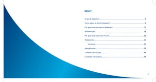 ÍNDICE


    O que é diabetes?..............................................................................................4

    Como saber se tenho diabetes?........................................................................8

    Por que controlar bem o diabetes?.................................................................12

    Alimentação....................................................................................................16

    Por que fazer exercício físico?........................................................................22

    Tratamento.......................................................................................................26

          Insulinas.....................................................................................................30

    Hipoglicemia....................................................................................................38

    Cuidado com os pés.........................................................................................44

    Cuidados necessários.......................................................................................48




2                                                                                                                            3
 