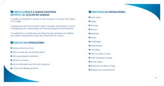 HIPOGLICEMIA É A QUEDA EXCESSIVA                                              SINTOMAS DA HIPOGLICEMIA:
     DO NÍVEL DE AÇÚCAR NO SANGUE:
                                                                                    Fome súbita
     Considera-se hipoglicemia quando os níveis de glicose no sangue ficam abaixo
     de 70 mg/dL.                                                                   Fadiga

     A aparição dos sintomas em geral é rápida, mas pode, eventualmente, ocorrer    Tremores
     a hipoglicemia sem a apresentação de sintomas (hipoglicemia assintomática).
                                                                                    Tontura
     A hipoglicemia é a complicação mais frequente para pacientes com diabetes      Palpitação
     que utilizam medicamentos, sejam eles comprimidos ou insulina.
                                                                                    Suores

                                                                                    Irritabilidade
        CAUSAS DA HIPOGLICEMIA:
                                                                                    Desorientação
       Excesso de exercício físico.
                                                                                    Convulsões
       Falta ou atraso de uma refeição regular.
                                                                                    Pele fria, pálida e úmida
       Pouca quantidade de alimentos.
                                                                                    Visão embaçada ou dupla
       Vômitos ou diarreia.
                                                                                    Dor de cabeça
       Uso de medicações que diminuem a glicemia.
                                                                                    Dormência nos lábios e língua
       Consumo de bebidas alcoólicas.
                                                                                    Mudança de comportamento



40                                                                                                                  41
 