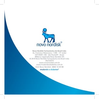 Novo Nordisk Farmacêutica do Brasil Ltda.
   Av. Francisco Matarazzo, 1.500 - 13º andar
      CEP 05001-100 - São Paulo/SP - Brasil
      ®Marca registrada Novo Nordisk A/S
© 2010 Novo Nordisk Farmacêutica do Brasil Ltda.
                   Abril/2010
           www.novonordisk.com.br
        www.mudandoodiabetes.com.br
       Disk Novo Nordisk: 0800 14 44 88
            mudando o diabetes®
 