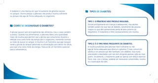 O diabetes é uma doença em que há aumento da glicemia (açúcar                   TIPOS DE DIABETES:
    no sangue). Ocorre porque o pâncreas não produz insulina suficiente
    ou porque não age de forma adequada no organismo.

                                                                                  TIPO 1: O PÂNCREAS NÃO PRODUZ INSULINA.
                                                                                  Ocorre principalmente em crianças e adolescentes, mas adultos
        COMO SE DESENVOLVE O DIABETES?                                            também podem ter esse tipo de diabetes. Geralmente são pessoas
                                                                                  magras ou que vêm apresentando perda de peso próximo ao
    A glicose (açúcar) vem principalmente dos alimentos, mas o corpo também       diagnóstico. O tratamento é feito necessariamente com insulina.
    a produz. Quando nos alimentamos, o pâncreas libera uma quantidade
    maior de insulina para permitir que a glicose que consumimos durante a
    refeição sirva como fonte de energia para o organismo, mantendo normais
    os níveis de açúcar no sangue. A insulina é um hormônio que age transpor-
    tando a glicose do sangue (absorvida na alimentação) para dentro da célula,   TIPO 2: É O TIPO MAIS FREQUENTE DE DIABETES.
    para que sirva como fonte de energia. Trata-se de um hormônio essencial       A insulina produzida pelo pâncreas não é suficiente ou não
    para a sobrevivência.                                                         age de forma adequada para diminuir a glicemia. É mais comum em
                                                                                  adultos e em pessoas que têm familiares com diabetes. Está muito
                                                                                  relacionado à obesidade e por isso vem atingindo pessoas cada vez mais
                                                                                  jovens. Inicialmente, o tratamento pode ser apenas com dieta e exercício
                                                                                  físico, mas, com o tempo, poderão ser necessários comprimidos, insulina
                                                                                  ou a associação dos dois.




6                                                                                                                                                            7
 