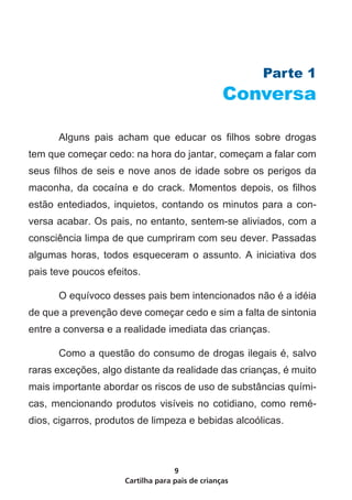 Cartilha para pais de crianças
9
Parte 1
Conversa
	 Alguns pais acham que educar os filhos sobre drogas
tem que começar cedo: na hora do jantar, começam a falar com
seus filhos de seis e nove anos de idade sobre os perigos da
maconha, da cocaína e do crack. Momentos depois, os filhos
estão entediados, inquietos, contando os minutos para a con-
versa acabar. Os pais, no entanto, sentem-se aliviados, com a
consciência limpa de que cumpriram com seu dever. Passadas
algumas horas, todos esqueceram o assunto. A iniciativa dos
pais teve poucos efeitos.
	 O equívoco desses pais bem intencionados não é a idéia
de que a prevenção deve começar cedo e sim a falta de sintonia
entre a conversa e a realidade imediata das crianças.
	 Como a questão do consumo de drogas ilegais é, salvo
raras exceções, algo distante da realidade das crianças, é muito
mais importante abordar os riscos de uso de substâncias quími-
cas, mencionando produtos visíveis no cotidiano, como remé-
dios, cigarros, produtos de limpeza e bebidas alcoólicas.
 
