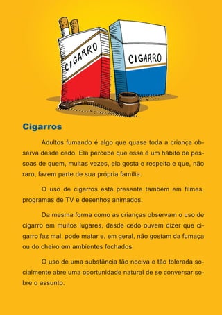 Série: Por Dentro do Assunto
12
Cigarros
	 Adultos fumando é algo que quase toda a criança ob-
serva desde cedo. Ela percebe que esse é um hábito de pes-
soas de quem, muitas vezes, ela gosta e respeita e que, não
raro, fazem parte de sua própria família.
	 O uso de cigarros está presente também em filmes,
programas de TV e desenhos animados.
	 Da mesma forma como as crianças observam o uso de
cigarro em muitos lugares, desde cedo ouvem dizer que ci-
garro faz mal, pode matar e, em geral, não gostam da fumaça
ou do cheiro em ambientes fechados.
	 O uso de uma substância tão nociva e tão tolerada so-
cialmente abre uma oportunidade natural de se conversar so-
bre o assunto.
 