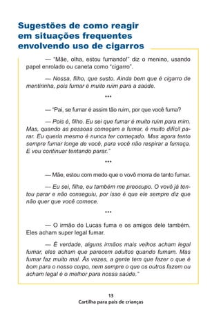 Cartilha para pais de crianças
13
	 — “Mãe, olha, estou fumando!” diz o menino, usando
papel enrolado ou caneta como “cigarro”.
	 — Nossa, filho, que susto. Ainda bem que é cigarro de
mentirinha, pois fumar é muito ruim para a saúde.
***
	 — “Pai, se fumar é assim tão ruim, por que você fuma?
	 — Pois é, filho. Eu sei que fumar é muito ruim para mim.
Mas, quando as pessoas começam a fumar, é muito difícil pa-
rar. Eu queria mesmo é nunca ter começado. Mas agora tento
sempre fumar longe de você, para você não respirar a fumaça.
E vou continuar tentando parar.”
***
	 — Mãe, estou com medo que o vovô morra de tanto fumar.
	 — Eu sei, filha, eu também me preocupo. O vovô já ten-
tou parar e não conseguiu, por isso é que ele sempre diz que
não quer que você comece.
***
	 — O irmão do Lucas fuma e os amigos dele também.
Eles acham super legal fumar.
	 — É verdade, alguns irmãos mais velhos acham legal
fumar, eles acham que parecem adultos quando fumam. Mas
fumar faz muito mal. Às vezes, a gente tem que fazer o que é
bom para o nosso corpo, nem sempre o que os outros fazem ou
acham legal é o melhor para nossa saúde.”
Sugestões de como reagir
em situações frequentes
envolvendo uso de cigarros
 
