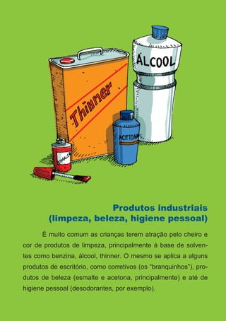 Série: Por Dentro do Assunto
14
Produtos industriais
(limpeza, beleza, higiene pessoal)
	 É muito comum as crianças terem atração pelo cheiro e
cor de produtos de limpeza, principalmente à base de solven-
tes como benzina, álcool, thinner. O mesmo se aplica a alguns
produtos de escritório, como corretivos (os “branquinhos”), pro-
dutos de beleza (esmalte e acetona, principalmente) e até de
higiene pessoal (desodorantes, por exemplo).
 
