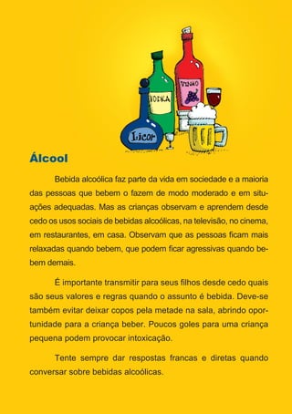 Série: Por Dentro do Assunto
16
Álcool
	 Bebida alcoólica faz parte da vida em sociedade e a maioria
das pessoas que bebem o fazem de modo moderado e em situ-
ações adequadas. Mas as crianças observam e aprendem desde
cedo os usos sociais de bebidas alcoólicas, na televisão, no cinema,
em restaurantes, em casa. Observam que as pessoas ficam mais
relaxadas quando bebem, que podem ficar agressivas quando be-
bem demais.
	 É importante transmitir para seus filhos desde cedo quais
são seus valores e regras quando o assunto é bebida. Deve-se
também evitar deixar copos pela metade na sala, abrindo opor-
tunidade para a criança beber. Poucos goles para uma criança
pequena podem provocar intoxicação.
	 Tente sempre dar respostas francas e diretas quando
conversar sobre bebidas alcoólicas.
 
