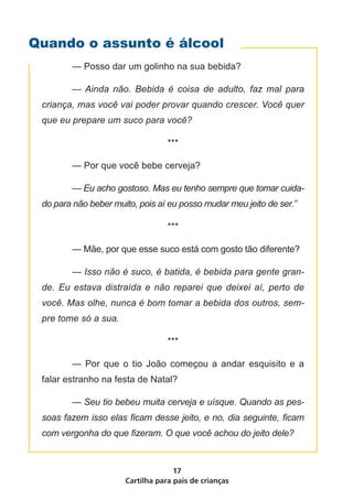 Cartilha para pais de crianças
17
	 — Posso dar um golinho na sua bebida?
	 — Ainda não. Bebida é coisa de adulto, faz mal para
criança, mas você vai poder provar quando crescer. Você quer
que eu prepare um suco para você?
***
	 — Por que você bebe cerveja?
	 — Eu acho gostoso. Mas eu tenho sempre que tomar cuida-
do para não beber muito, pois aí eu posso mudar meu jeito de ser.”
***
	 — Mãe, por que esse suco está com gosto tão diferente?
	 — Isso não é suco, é batida, é bebida para gente gran-
de. Eu estava distraída e não reparei que deixei aí, perto de
você. Mas olhe, nunca é bom tomar a bebida dos outros, sem-
pre tome só a sua.
***
	 — Por que o tio João começou a andar esquisito e a
falar estranho na festa de Natal?
	 — Seu tio bebeu muita cerveja e uísque. Quando as pes-
soas fazem isso elas ficam desse jeito, e no, dia seguinte, ficam
com vergonha do que fizeram. O que você achou do jeito dele?
Quando o assunto é álcool
 
