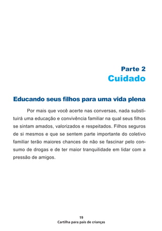 Cartilha para pais de crianças
19
Parte 2
Cuidado
Educando seus filhos para uma vida plena
	 Por mais que você acerte nas conversas, nada substi-
tuirá uma educação e convivência familiar na qual seus filhos
se sintam amados, valorizados e respeitados. Filhos seguros
de si mesmos e que se sentem parte importante do coletivo
familiar terão maiores chances de não se fascinar pelo con-
sumo de drogas e de ter maior tranquilidade em lidar com a
pressão de amigos.
 
