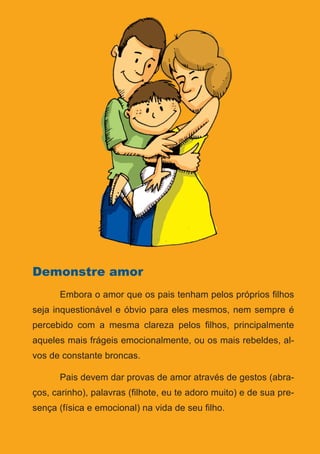 Série: Por Dentro do Assunto
20
Demonstre amor
	 Embora o amor que os pais tenham pelos próprios filhos
seja inquestionável e óbvio para eles mesmos, nem sempre é
percebido com a mesma clareza pelos filhos, principalmente
aqueles mais frágeis emocionalmente, ou os mais rebeldes, al-
vos de constante broncas.
	 Pais devem dar provas de amor através de gestos (abra-
ços, carinho), palavras (filhote, eu te adoro muito) e de sua pre-
sença (física e emocional) na vida de seu filho.
 