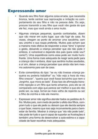 Cartilha para pais de crianças
21
•	 Quando seu filho fizer alguma coisa errada, que necessita
bronca, tente centrar sua reprovação e irritação no com-
portamento do seu filho e não na pessoa dele. Ou seja,
procure transmitir a seu filho que você não gosta do que
ele fez, mas que você ainda o ama muito.
•	 Algumas crianças pequenas, quando contrariadas, dizem
que vão morar em outro lugar, que vão fugir de casa. Às
vezes, chegam ao ponto de arrumar uma sacolinha, com
seu ursinho e sua roupa preferida. Muitos pais acham que
a maneira mais efetiva de responder a essa “birra” é ignorar
o gesto, deixando a criança perceber que ela não pode ir
embora, é vulnerável e depende dos pais (para onde vou?
como?). Uma experiência como essa pode ser muito humi-
lhante. Uma forma mais adequada de reagir seria pedir para
a criança não ir embora, dizer que sentiria muitas saudades,
e aí sim, deixar a criança perceber que ainda não tem mes-
mo autonomia para sair de casa.
•	 Evite comentários do tipo: “se eu não tivesse criança pe-
quena eu poderia trabalhar” ou “não vejo a hora do meu
filho crescer”, “queria que você fosse bonzinho que nem o
Jorginho, que mora ao lado”. Esse tipo de afirmação trans-
mite rejeição a um filho que tanto amamos, pois ele se vê
comparado com algo que parece ser melhor e que ele não
pode ser, ou seja, tornar-se mais velho de repente ou ser
o filho da vizinha e não ele mesmo.
•	 Expressar amor não significa atender todos os pedidos do fi-
lho. Muitos pais, com medo de perder o afeto dos filhos, com-
pram tudo o que ele pede ou deixam que ele decida sempre
o que fazer, mesmo que isso seja inconveniente para o bem-
estar da família. Mostrar à criança que “ela não pode tudo”,
não pode ter tudo e que é capaz de suportar as frustrações é
também uma forma de desenvolver a auto-estima e a capa-
cidade de fazer escolhas mais adequadas.
Expressando amor
 