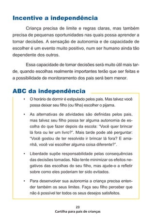 Cartilha para pais de crianças
23
ABC da independência
Incentive a independência
	 Criança precisa de limite e regras claras, mas também
precisa de pequenas oportunidades nas quais possa aprender a
tomar decisões. A sensação de autonomia e de capacidade de
escolher é um evento muito positivo, num ser humano ainda tão
dependente dos outros.
	 Essa capacidade de tomar decisões será muito útil mais tar-
de, quando escolhas realmente importantes terão que ser feitas e
a possibilidade de monitoramento dos pais será bem menor.
•	 O horário de dormir é estipulado pelos pais. Mas talvez você
possa deixar seu filho (ou filha) escolher o pijama.
•	 As alternativas de atividades são definidas pelos pais,
mas talvez seu filho possa ter alguma autonomia de es-
colha do que fazer depois da escola: “Você quer brincar
lá fora ou ler um livro?”. Mais tarde pode até perguntar:
“Você gostou de ter resolvido ir brincar lá fora? E ama-
nhã, você vai escolher alguma coisa diferente?”.
•	 Liberdade supõe responsabilidade pelas consequências
das decisões tomadas. Não tente minimizar os efeitos ne-
gativos das escolhas do seu filho, mas ajude-o a refletir
sobre como eles poderiam ter sido evitados.
•	 Para desenvolver sua autonomia a criança precisa enten-
der também os seus limites. Faça seu filho perceber que
não é possível ter todos os seus desejos satisfeitos.
 