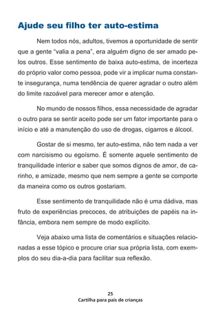 Cartilha para pais de crianças
25
Ajude seu filho ter auto-estima
	 Nem todos nós, adultos, tivemos a oportunidade de sentir
que a gente “valia a pena”, era alguém digno de ser amado pe-
los outros. Esse sentimento de baixa auto-estima, de incerteza
do próprio valor como pessoa, pode vir a implicar numa constan-
te insegurança, numa tendência de querer agradar o outro além
do limite razoável para merecer amor e atenção.
	 No mundo de nossos filhos, essa necessidade de agradar
o outro para se sentir aceito pode ser um fator importante para o
início e até a manutenção do uso de drogas, cigarros e álcool.
	 Gostar de si mesmo, ter auto-estima, não tem nada a ver
com narcisismo ou egoísmo. É somente aquele sentimento de
tranquilidade interior e saber que somos dignos de amor, de ca-
rinho, e amizade, mesmo que nem sempre a gente se comporte
da maneira como os outros gostariam.
	 Esse sentimento de tranquilidade não é uma dádiva, mas
fruto de experiências precoces, de atribuições de papéis na in-
fância, embora nem sempre de modo explícito.
	 Veja abaixo uma lista de comentários e situações relacio-
nadas a esse tópico e procure criar sua própria lista, com exem-
plos do seu dia-a-dia para facilitar sua reflexão.
 