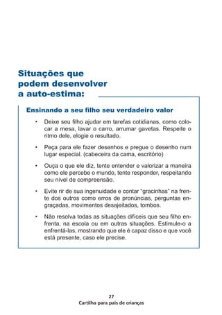 Cartilha para pais de crianças
27
Ensinando a seu filho seu verdadeiro valor
•	 Deixe seu filho ajudar em tarefas cotidianas, como colo-
car a mesa, lavar o carro, arrumar gavetas. Respeite o
ritmo dele, elogie o resultado.
•	 Peça para ele fazer desenhos e pregue o desenho num
lugar especial. (cabeceira da cama, escritório)
•	 Ouça o que ele diz, tente entender e valorizar a maneira
como ele percebe o mundo, tente responder, respeitando
seu nível de compreensão.
•	 Evite rir de sua ingenuidade e contar “gracinhas” na fren-
te dos outros como erros de pronúncias, perguntas en-
graçadas, movimentos desajeitados, tombos.
•	 Não resolva todas as situações difíceis que seu filho en-
frenta, na escola ou em outras situações. Estimule-o a
enfrentá-las, mostrando que ele é capaz disso e que você
está presente, caso ele precise.
Situações que
podem desenvolver
a auto-estima:
 