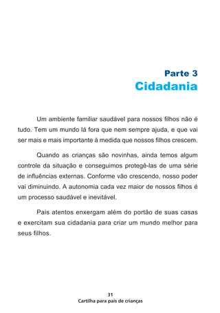 Cartilha para pais de crianças
31
Parte 3
Cidadania
	 Um ambiente familiar saudável para nossos filhos não é
tudo. Tem um mundo lá fora que nem sempre ajuda, e que vai
ser mais e mais importante à medida que nossos filhos crescem.
	 Quando as crianças são novinhas, ainda temos algum
controle da situação e conseguimos protegê-las de uma série
de influências externas. Conforme vão crescendo, nosso poder
vai diminuindo. A autonomia cada vez maior de nossos filhos é
um processo saudável e inevitável.
	 Pais atentos enxergam além do portão de suas casas
e exercitam sua cidadania para criar um mundo melhor para
seus filhos.
 