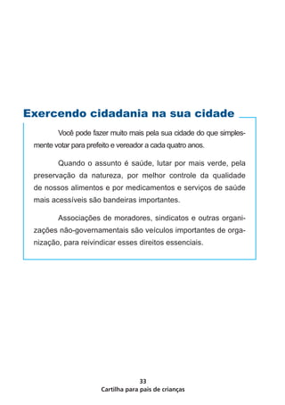 Cartilha para pais de crianças
33
	 Você pode fazer muito mais pela sua cidade do que simples-
mente votar para prefeito e vereador a cada quatro anos.
	 Quando o assunto é saúde, lutar por mais verde, pela
preservação da natureza, por melhor controle da qualidade
de nossos alimentos e por medicamentos e serviços de saúde
mais acessíveis são bandeiras importantes.
	 Associações de moradores, sindicatos e outras organi-
zações não-governamentais são veículos importantes de orga-
nização, para reivindicar esses direitos essenciais.
Exercendo cidadania na sua cidade
 