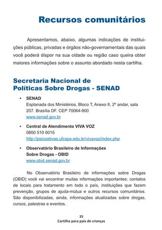 Cartilha para pais de crianças
35
Recursos comunitários
	 Apresentamos, abaixo, algumas indicações de institui-
ções públicas, privadas e órgãos não-governamentais das quais
você poderá dispor na sua cidade ou região caso queira obter
maiores informações sobre o assunto abordado nesta cartilha.
Secretaria Nacional de
Políticas Sobre Drogas - SENAD
•	 SENAD
Esplanada dos Ministérios, Bloco T, Anexo II, 2º andar, sala
207. Brasília DF. CEP 70064-900
www.senad.gov.br
•	 Central de Atendimento VIVA VOZ
0800 510 0015
http://psicoativas.ufcspa.edu.br/vivavoz/index.php
•	 Observatório Brasileiro de Informações
Sobre Drogas - OBID
www.obid.senad.gov.br
No Observatório Brasileiro de informações sobre Drogas
(OBID) você vai encontrar muitas informações importantes: contatos
de locais para tratamento em todo o país, instituições que fazem
prevenção, grupos de ajuda-mútua e outros recursos comunitários.
São disponibilizadas, ainda, informações atualizadas sobre drogas,
cursos, palestras e eventos.
 