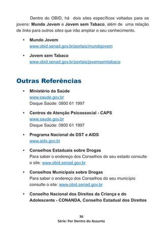 Série: Por Dentro do Assunto
36
Dentro do OBID, há dois sites específicos voltados para os
jovens: Mundo Jovem e Jovem sem Tabaco, além de uma relação
de links para outros sites que irão ampliar o seu conhecimento.
•	 Mundo Jovem
www.obid.senad.gov.br/portais/mundojovem
•	 Jovem sem Tabaco
www.obid.senad.gov.br/portais/jovemsemtabaco
Outras Referências
•	 Ministério da Saúde
www.saude.gov.br
Disque Saúde: 0800 61 1997
•	 Centros de Atenção Psicossocial - CAPS
www.saude.gov.br
Disque Saúde: 0800 61 1997
•	 Programa Nacional de DST e AIDS
www.aids.gov.br
•	 Conselhos Estaduais sobre Drogas
Para saber o endereço dos Conselhos do seu estado consulte
o site: www.obid.senad.gov.br
•	 Conselhos Municipais sobre Drogas
Para saber o endereço dos Conselhos do seu município
consulte o site: www.obid.senad.gov.br
•	 Conselho Nacional dos Direitos da Criança e do
Adolescente - CONANDA, Conselho Estadual dos Direitos
 