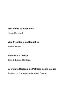 Presidenta da República
Dilma Rousseff
Vice-Presidente da República
Michel Temer
Ministro da Justiça
José Eduardo Cardozo
Secretária Nacional de Políticas sobre Drogas
Paulina do Carmo Arruda Vieira Duarte
 