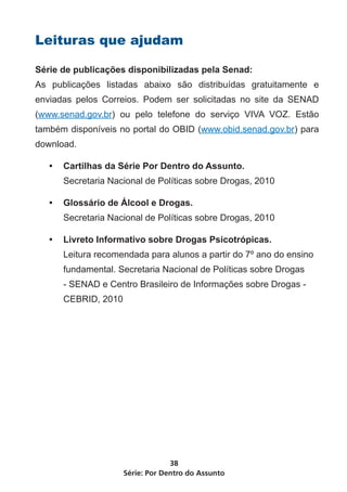 Série: Por Dentro do Assunto
38
Leituras que ajudam
Série de publicações disponibilizadas pela Senad:
As publicações listadas abaixo são distribuídas gratuitamente e
enviadas pelos Correios. Podem ser solicitadas no site da SENAD
(www.senad.gov.br) ou pelo telefone do serviço VIVA VOZ. Estão
também disponíveis no portal do OBID (www.obid.senad.gov.br) para
download.
•	 Cartilhas da Série Por Dentro do Assunto.
Secretaria Nacional de Políticas sobre Drogas, 2010
•	 Glossário de Álcool e Drogas.
Secretaria Nacional de Políticas sobre Drogas, 2010
•	 Livreto Informativo sobre Drogas Psicotrópicas.
Leitura recomendada para alunos a partir do 7º ano do ensino
fundamental. Secretaria Nacional de Políticas sobre Drogas
- SENAD e Centro Brasileiro de Informações sobre Drogas -
CEBRID, 2010
 
