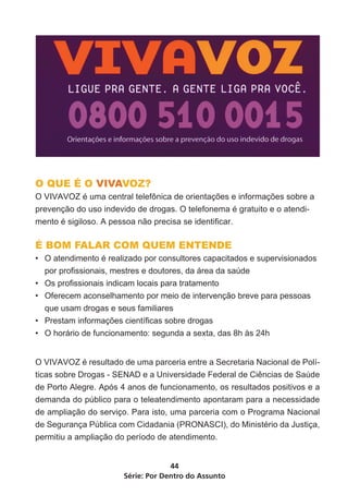 Série: Por Dentro do Assunto
44
O QUE É O VIVAVOZ?
O VIVAVOZ é uma central telefônica de orientações e informações sobre a
prevenção do uso indevido de drogas. O telefonema é gratuito e o atendi-
mento é sigiloso. A pessoa não precisa se identificar.
É BOM FALAR COM QUEM ENTENDE
•	 O atendimento é realizado por consultores capacitados e supervisionados
por profissionais, mestres e doutores, da área da saúde
•	 Os profissionais indicam locais para tratamento
•	 Oferecem aconselhamento por meio de intervenção breve para pessoas
que usam drogas e seus familiares
•	 Prestam informações científicas sobre drogas
•	 O horário de funcionamento: segunda a sexta, das 8h às 24h
O VIVAVOZ é resultado de uma parceria entre a Secretaria Nacional de Polí-
ticas sobre Drogas - SENAD e a Universidade Federal de Ciências de Saúde
de Porto Alegre. Após 4 anos de funcionamento, os resultados positivos e a
demanda do público para o teleatendimento apontaram para a necessidade
de ampliação do serviço. Para isto, uma parceria com o Programa Nacional
de Segurança Pública com Cidadania (PRONASCI), do Ministério da Justiça,
permitiu a ampliação do período de atendimento.
 