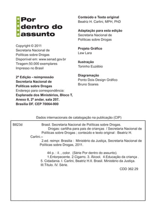 Dados internacionais de catalogação na publicação (CIP)
Brasil. Secretaria Nacional de Políticas sobre Drogas.
Drogas: cartilha para pais de crianças / Secretaria Nacional de
Políticas sobre Drogas ; conteúdo e texto original : Beatriz H.
Carlini.--
2.ed. reimpr. Brasilia : Ministério da Justiça, Secretaria Nacional de
Políticas sobre Drogas, 2011.
44 p. : il. , color. (Série Por dentro do assunto).
1.Entorpecente. 2.Cigarro. 3. Álcool. 4.Educação da criança .
5. Cidadania. I. Carlini, Beatriz H.II. Brasil. Ministério da Justiça.
III.Título. IV. Série.
CDD 362.29
B823d
Copyright © 2011
Secretaria Nacional de
Políticas sobre Drogas
Disponível em: www.senad.gov.br
Tiragem:50.000 exemplares
Impresso no Brasil
2ª Edição - reimpressão
Secretaria Nacional de
Políticas sobre Drogas
Endereço para correspondência:
Esplanada dos Ministérios, Bloco T,
Anexo II, 2º andar, sala 207.
Brasília DF. CEP 70064-900
Conteúdo e Texto original
Beatriz H. Carlini, MPH, PhD
Adaptação para esta edição
Secretaria Nacional de
Políticas sobre Drogas
Projeto Gráfico
Lew Lara
Ilustração
Toninho Euzébio
Diagramação
Ponto Dois Design Gráfico
Bruno Soares
 