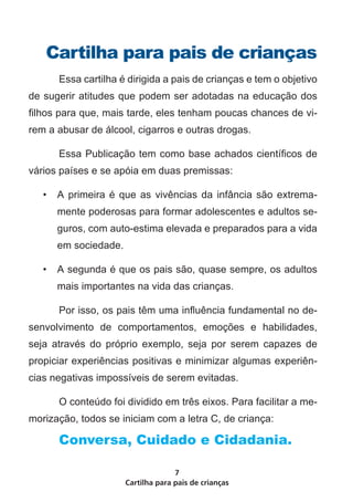 Cartilha para pais de crianças
7
Cartilha para pais de crianças
	 Essa cartilha é dirigida a pais de crianças e tem o objetivo
de sugerir atitudes que podem ser adotadas na educação dos
filhos para que, mais tarde, eles tenham poucas chances de vi-
rem a abusar de álcool, cigarros e outras drogas.
	 Essa Publicação tem como base achados científicos de
vários países e se apóia em duas premissas:
•	 A primeira é que as vivências da infância são extrema-
mente poderosas para formar adolescentes e adultos se-
guros, com auto-estima elevada e preparados para a vida
em sociedade.
•	 A segunda é que os pais são, quase sempre, os adultos
mais importantes na vida das crianças.
	 Por isso, os pais têm uma influência fundamental no de-
senvolvimento de comportamentos, emoções e habilidades,
seja através do próprio exemplo, seja por serem capazes de
propiciar experiências positivas e minimizar algumas experiên-
cias negativas impossíveis de serem evitadas.
	 O conteúdo foi dividido em três eixos. Para facilitar a me-
morização, todos se iniciam com a letra C, de criança:
	 Conversa, Cuidado e Cidadania.
 