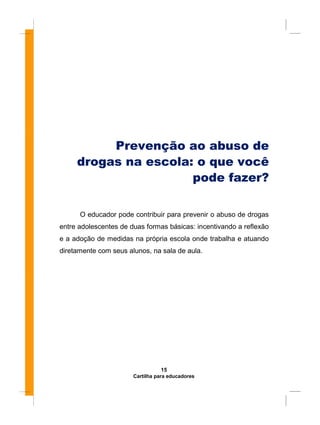 Prevenção ao abuso de
drogas na escola: o que você
pode fazer?
O educador pode contribuir para prevenir o abuso de drogas
entre adolescentes de duas formas básicas: incentivando a reflexão
e a adoção de medidas na própria escola onde trabalha e atuando
diretamente com seus alunos, na sala de aula.
15
Cartilha para educadores
 