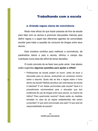 Trabalhando com a escola
a- Criando regras claras de convivência
Muito mais eficaz do que trazer pessoas de fora da escola
para falar com os alunos é promover discussões internas para
definir regras e o papel dos diferentes agentes da comunidade
escolar para tratar a questão do consumo de drogas entre seus
alunos.
Esta iniciativa contribui para melhorar a convivência, dá
parâmetros claros a pais e alunos, diminui o campo das
incertezas numa área tão difícil de tomar decisões.
O modo concreto de se fazer isso pode variar, mas abaixo
estão sugeridas algumas questões para ajudar a refletir:
• Profissionais da escola podem se reunir, antes de levar a
discussão para os alunos, produzindo um consenso mínimo
sobre o assunto: Quais são as leis e regras sobre o fumo
dentro da escola? Bebida alcoólica nas redondezas da escola
é tolerável? E em festas promovidas pela escola? Qual é o
procedimento recomendável para o educador que tem
evidências de uso de drogas entre seus alunos, ou mesmo de
tráfico? Para quem/onde recorrer? Quais serão as medidas
tomadas no caso de as regras estabelecidas não serem
cumpridas? O que será comunicado aos pais? O que será de
responsabilidade da escola?
17
Cartilha para educadores
 