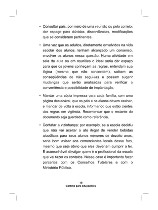 • Consultar pais: por meio de uma reunião ou pelo correio,
dar espaço para dúvidas, discordâncias, modificações
que se considerem pertinentes.
• Uma vez que os adultos, diretamente envolvidos na vida
escolar dos alunos, tenham alcançado um consenso,
envolver os alunos nessa questão. Numa atividade em
sala de aula ou em reuniões o ideal seria dar espaço
para que os jovens conheçam as regras, entendam sua
lógica (mesmo que não concordem), saibam as
conseqüências de não segui-las e possam sugerir
mudanças que serão analisadas para verificar a
conveniência e possibilidade de implantação.
• Mandar uma cópia impressa para cada família, com uma
página destacável, que os pais e os alunos devem assinar,
e mandar de volta à escola, informando que estão cientes
das regras em vigência. Recomendar que o restante do
documento seja guardado como referência.
• Contatar a vizinhança: por exemplo, se a escola decidiu
que não vai aceitar o ato ilegal de vender bebidas
alcoólicas para seus alunos menores de dezoito anos,
seria bom avisar aos comerciantes locais desse fato,
mesmo que seja óbvio que eles deveriam cumprir a lei.
É aconselhável divulgar quem é o profissional da escola
que vai fazer os contatos. Nesse caso é importante fazer
parcerias com os Conselhos Tutelares e com o
Ministério Público.
19
Cartilha para educadores
 