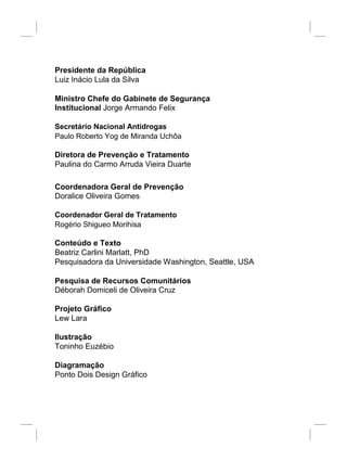 Presidente da República
Luiz Inácio Lula da Silva
Ministro Chefe do Gabinete de Segurança
Institucional Jorge Armando Felix
Secretário Nacional Antidrogas
Paulo Roberto Yog de Miranda Uchôa
Diretora de Prevenção e Tratamento
Paulina do Carmo Arruda Vieira Duarte
Coordenadora Geral de Prevenção
Doralice Oliveira Gomes
Coordenador Geral de Tratamento
Rogério Shigueo Morihisa
Conteúdo e Texto
Beatriz Carlini Marlatt, PhD
Pesquisadora da Universidade Washington, Seattle, USA
Pesquisa de Recursos Comunitários
Déborah Domiceli de Oliveira Cruz
Projeto Gráfico
Lew Lara
Ilustração
Toninho Euzébio
Diagramação
Ponto Dois Design Gráfico
 