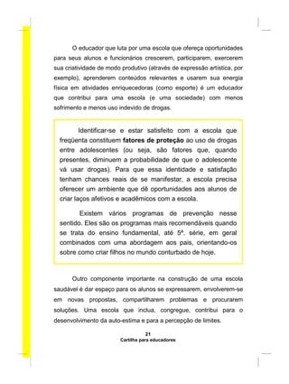 O educador que luta por uma escola que ofereça oportunidades
para seus alunos e funcionários crescerem, participarem, exercerem
sua criatividade de modo produtivo (através de expressão artística, por
exemplo), aprenderem conteúdos relevantes e usarem sua energia
física em atividades enriquecedoras (como esporte) é um educador
que contribui para uma escola (e uma sociedade) com menos
sofrimento e menos uso indevido de drogas.
Identificar-se e estar satisfeito com a escola que
freqüenta constituem fatores de proteção ao uso de drogas
entre adolescentes (ou seja, são fatores que, quando
presentes, diminuem a probabilidade de que o adolescente
vá usar drogas). Para que essa identidade e satisfação
tenham chances reais de se manifestar, a escola precisa
oferecer um ambiente que dê oportunidades aos alunos de
criar laços afetivos e acadêmicos com a escola.
Existem vários programas de prevenção nesse
sentido. Eles são os programas mais recomendáveis quando
se trata do ensino fundamental, até 5ª. série, em geral
combinados com uma abordagem aos pais, orientando-os
sobre como criar filhos no mundo conturbado de hoje.
Outro componente importante na construção de uma escola
saudável é dar espaço para os alunos se expressarem, envolverem-se
em novas propostas, compartilharem problemas e procurarem
soluções. Uma escola que inclua, congregue, contribui para o
desenvolvimento da auto-estima e para a percepção de limites.
21
Cartilha para educadores
 