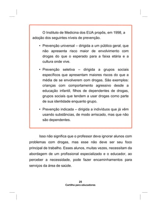 O Instituto de Medicina dos EUA propôs, em 1998, a
adoção dos seguintes níveis de prevenção.
• Prevenção universal – dirigida a um público geral, que
não apresenta risco maior de envolvimento com
drogas do que o esperado para a faixa etária e a
cultura onde vive.
• Prevenção seletiva – dirigida a grupos sociais
específicos que apresentam maiores riscos do que a
média de se envolverem com drogas. São exemplos:
crianças com comportamento agressivo desde a
educação infantil, filhos de dependentes de drogas,
grupos sociais que tendem a usar drogas como parte
de sua identidade enquanto grupo.
• Prevenção indicada – dirigida a indivíduos que já vêm
usando substâncias, de modo arriscado, mas que não
são dependentes.
Isso não significa que o professor deva ignorar alunos com
problemas com drogas, mas esse não deve ser seu foco
principal de trabalho. Esses alunos, muitas vezes, necessitam da
abordagem de um profissional especializado e o educador, ao
perceber a necessidade, pode fazer encaminhamentos para
serviços da área de saúde.
25
Cartilha para educadores
 